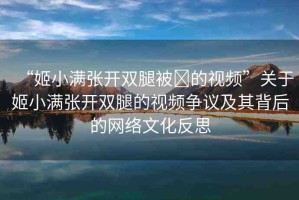 “姬小滿張開雙腿被?的視頻”關(guān)于姬小滿張開雙腿的視頻爭(zhēng)議及其背后的網(wǎng)絡(luò)文化反思