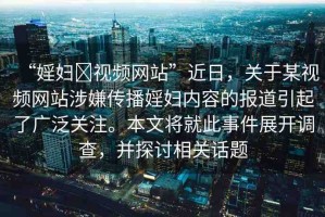 “婬婦?視頻網(wǎng)站”近日，關(guān)于某視頻網(wǎng)站涉嫌傳播婬婦內(nèi)容的報(bào)道引起了廣泛關(guān)注。本文將就此事件展開調(diào)查，并探討相關(guān)話題