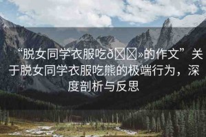 “脫女同學(xué)衣服吃??的作文”關(guān)于脫女同學(xué)衣服吃熊的極端行為，深度剖析與反思