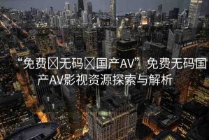 “免費(fèi)?無碼?國產(chǎn)AV”免費(fèi)無碼國產(chǎn)AV影視資源探索與解析