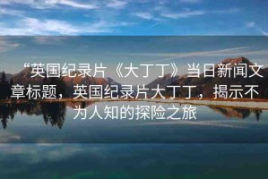 “英國紀錄片《大丁丁》當(dāng)日新聞文章標題，英國紀錄片大丁丁，揭示不為人知的探險之旅