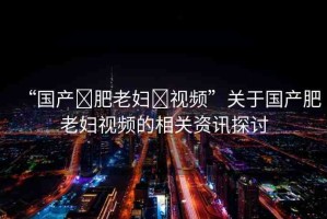 “國(guó)產(chǎn)?肥老婦?視頻”關(guān)于國(guó)產(chǎn)肥老婦視頻的相關(guān)資訊探討