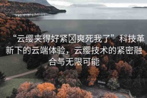 “云纓夾得好緊?爽死我了”科技革新下的云端體驗(yàn)，云纓技術(shù)的緊密融合與無限可能