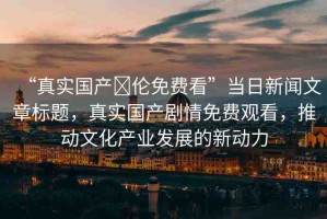 “真實(shí)國產(chǎn)亂倫免費(fèi)看”當(dāng)日新聞文章標(biāo)題，真實(shí)國產(chǎn)劇情免費(fèi)觀看，推動(dòng)文化產(chǎn)業(yè)發(fā)展的新動(dòng)力