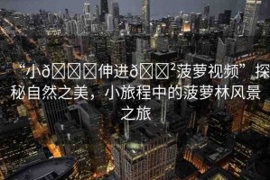 “小??伸進(jìn)??菠蘿視頻”探秘自然之美，小旅程中的菠蘿林風(fēng)景之旅
