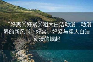 “好爽?好緊?粗大白潔動(dòng)漫”動(dòng)漫界的新風(fēng)尚，好爽、好緊與粗大白潔動(dòng)漫的崛起