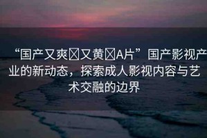 “國產(chǎn)又爽?又黃?A片”國產(chǎn)影視產(chǎn)業(yè)的新動態(tài)，探索成人影視內(nèi)容與藝術(shù)交融的邊界