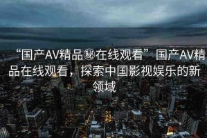 “國(guó)產(chǎn)AV精品秘在線觀看”國(guó)產(chǎn)AV精品在線觀看，探索中國(guó)影視娛樂的新領(lǐng)域