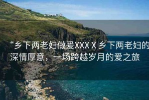 “鄉(xiāng)下兩老婦做爰XXXⅩ鄉(xiāng)下兩老婦的深情厚意，一場跨越歲月的愛之旅