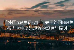 “外國b站免費(fèi)少婦”關(guān)于外國B站免費(fèi)內(nèi)容中少婦現(xiàn)象的觀察與探討
