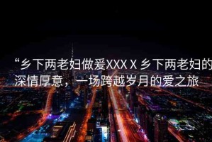“鄉(xiāng)下兩老婦做爰XXXⅩ鄉(xiāng)下兩老婦的深情厚意，一場(chǎng)跨越歲月的愛之旅