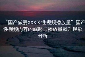 “國產(chǎn)做爰XXXⅩ性視頻播放量”國產(chǎn)性視頻內(nèi)容的崛起與播放量飆升現(xiàn)象分析