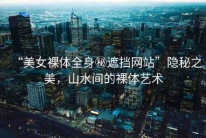 “美女裸體全身秘遮擋網(wǎng)站”隱秘之美，山水間的裸體藝術(shù)