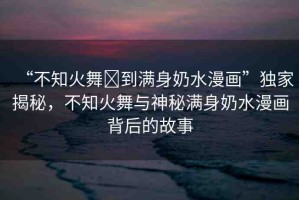 “不知火舞?到滿身奶水漫畫(huà)”獨(dú)家揭秘，不知火舞與神秘滿身奶水漫畫(huà)背后的故事