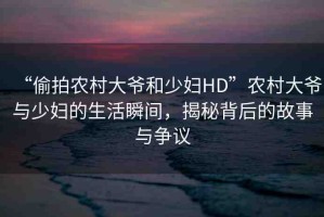 “偷拍農(nóng)村大爺和少婦HD”農(nóng)村大爺與少婦的生活瞬間，揭秘背后的故事與爭議