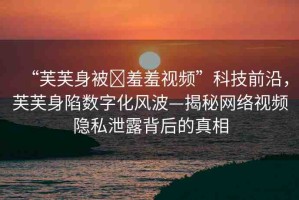 “芙芙身被?羞羞視頻”科技前沿，芙芙身陷數(shù)字化風(fēng)波—揭秘網(wǎng)絡(luò)視頻隱私泄露背后的真相