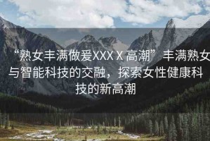 “熟女豐滿(mǎn)做爰XXXⅩ高潮”豐滿(mǎn)熟女與智能科技的交融，探索女性健康科技的新高潮