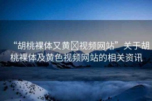 “胡桃裸體又黃?視頻網(wǎng)站”關(guān)于胡桃裸體及黃色視頻網(wǎng)站的相關(guān)資訊