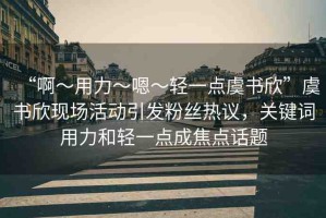 “啊?用力?嗯?輕一點(diǎn)虞書欣”虞書欣現(xiàn)場(chǎng)活動(dòng)引發(fā)粉絲熱議，關(guān)鍵詞用力和輕一點(diǎn)成焦點(diǎn)話題