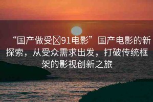 “國(guó)產(chǎn)做受?91電影”國(guó)產(chǎn)電影的新探索，從受眾需求出發(fā)，打破傳統(tǒng)框架的影視創(chuàng)新之旅
