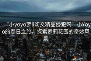“小yoyo蘿li?交精品侵犯網(wǎng)”小Yoyo的春日之旅，探索蘿莉花園的奇妙風(fēng)景