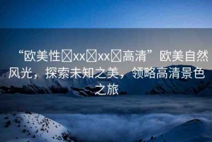 “歐美性?xx?xx?高清”歐美自然風(fēng)光，探索未知之美，領(lǐng)略高清景色之旅