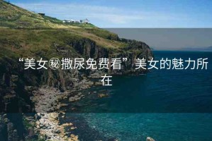 “美女秘撒尿免費(fèi)看”美女的魅力所在