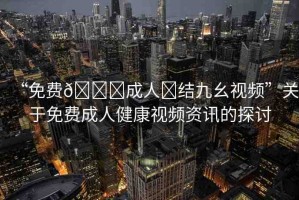 “免費(fèi)??成人?結(jié)九幺視頻”關(guān)于免費(fèi)成人健康視頻資訊的探討