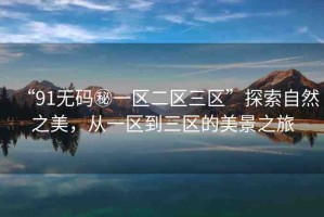 “91無(wú)碼秘一區(qū)二區(qū)三區(qū)”探索自然之美，從一區(qū)到三區(qū)的美景之旅