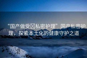 “國產(chǎn)做受?私密護(hù)理”國產(chǎn)私密護(hù)理，探索本土化的健康守護(hù)之道