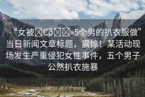 “女被?C??5個男的扒衣服做”當日新聞文章標題，震驚！某活動現(xiàn)場發(fā)生嚴重侵犯女性事件，五個男子公然扒衣施暴