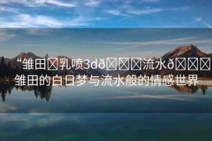 “雛田?乳噴3d??流水??雛田的白日夢與流水般的情感世界