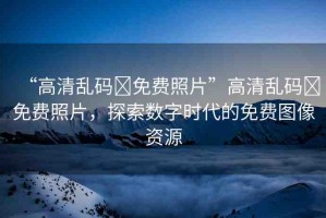 “高清亂碼?免費(fèi)照片”高清亂碼?免費(fèi)照片，探索數(shù)字時(shí)代的免費(fèi)圖像資源