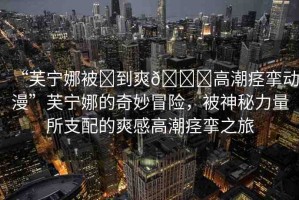 “芙寧娜被?到爽??高潮痙攣動(dòng)漫”芙寧娜的奇妙冒險(xiǎn)，被神秘力量所支配的爽感高潮痙攣之旅