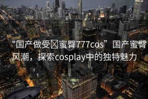 “國產做受?蜜臀777cos”國產蜜臀風潮，探索cosplay中的獨特魅力