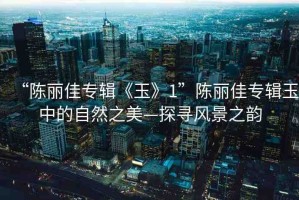 “陳麗佳專輯《玉》1”陳麗佳專輯玉中的自然之美—探尋風景之韻