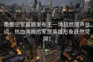 南部空軍震撼發(fā)布王一博超燃原聲臺詞，熱血沸騰的軍旅英雄形象躍然熒屏！