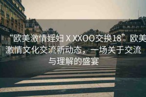 “歐美激情婬婦ⅩXXOO交換18”歐美激情文化交流新動(dòng)態(tài)，一場(chǎng)關(guān)于交流與理解的盛宴