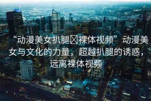 “動漫美女扒腿?裸體視頻”動漫美女與文化的力量，超越扒腿的誘惑，遠(yuǎn)離裸體視頻