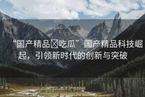“國產(chǎn)精品?吃瓜”國產(chǎn)精品科技崛起，引領(lǐng)新時(shí)代的創(chuàng)新與突破