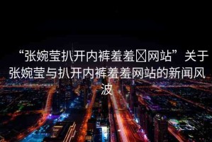 “張婉瑩扒開內(nèi)褲羞羞?網(wǎng)站”關于張婉瑩與扒開內(nèi)褲羞羞網(wǎng)站的新聞風波
