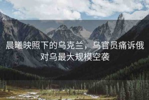 晨曦映照下的烏克蘭，烏官員痛訴俄對(duì)烏最大規(guī)?？找u