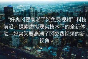 “好爽?要高潮了?免費視頻”科技前沿，探索虛擬現(xiàn)實技術(shù)下的全新體驗—好爽?要高潮了?免費視頻的新視角