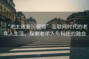 “老太做爰?視頻”互聯(lián)網(wǎng)時代的老年人生活，探索老年人與科技的融合