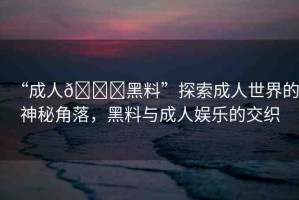 “成人??黑料”探索成人世界的神秘角落，黑料與成人娛樂的交織