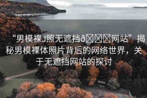 “男模裸J照無遮擋??網(wǎng)站”揭秘男模裸體照片背后的網(wǎng)絡(luò)世界，關(guān)于無遮擋網(wǎng)站的探討
