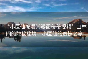 “小醫(yī)仙被爆?漫畫羞羞視頻”山林間的隱秘秘境，小醫(yī)仙的羞怯之旅