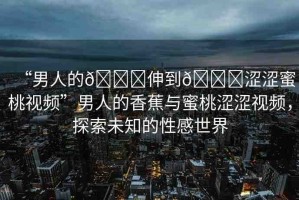 “男人的??伸到??澀澀蜜桃視頻”男人的香蕉與蜜桃澀澀視頻，探索未知的性感世界