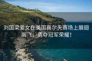 劉國(guó)梁愛女在美國(guó)高爾夫賽場(chǎng)上展翅高飛，勇奪冠軍榮耀！