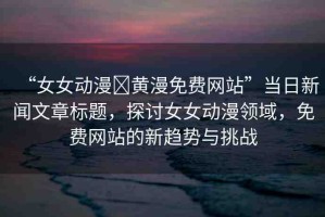 “女女動漫?黃漫免費網(wǎng)站”當日新聞文章標題，探討女女動漫領(lǐng)域，免費網(wǎng)站的新趨勢與挑戰(zhàn)